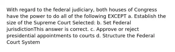 With regard to the federal judiciary, both houses of Congress have the power to do all of the following EXCEPT a. Establish the size of the Supreme Court Selected: b. Set Federal jurisdictionThis answer is correct. c. Approve or reject presidential appointments to courts d. Structure the Federal Court System