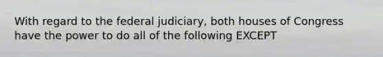 With regard to the federal judiciary, both houses of Congress have the power to do all of the following EXCEPT