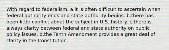 With regard to federalism, a.it is often difficult to ascertain when federal authority ends and state authority begins. b.there has been little conflict about the subject in U.S. history. c.there is always clarity between federal and state authority on public policy issues. d.the Tenth Amendment provides a great deal of clarity in the Constitution.