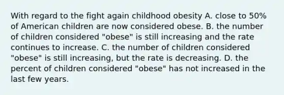 With regard to the fight again childhood obesity A. close to 50% of American children are now considered obese. B. the number of children considered "obese" is still increasing and the rate continues to increase. C. the number of children considered "obese" is still increasing, but the rate is decreasing. D. the percent of children considered "obese" has not increased in the last few years.