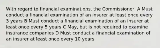 With regard to financial examinations, the Commissioner: A Must conduct a financial examination of an insurer at least once every 3 years B Must conduct a financial examination of an insurer at least once every 5 years C May, but is not required to examine insurance companies D Must conduct a financial examination of an insurer at least once every 10 years