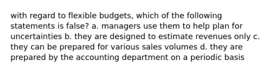 with regard to flexible budgets, which of the following statements is false? a. managers use them to help plan for uncertainties b. they are designed to estimate revenues only c. they can be prepared for various sales volumes d. they are prepared by the accounting department on a periodic basis