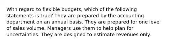 With regard to <a href='https://www.questionai.com/knowledge/kJsahn13VE-flexible-budgets' class='anchor-knowledge'>flexible budgets</a>, which of the following statements is true? They are prepared by the accounting department on an annual basis. They are prepared for one level of sales volume. Managers use them to help plan for uncertainties. They are designed to estimate revenues only.