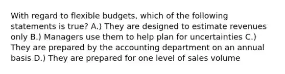 With regard to flexible budgets, which of the following statements is true? A.) They are designed to estimate revenues only B.) Managers use them to help plan for uncertainties C.) They are prepared by the accounting department on an annual basis D.) They are prepared for one level of sales volume