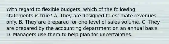 With regard to flexible​ budgets, which of the following statements is true​? A. They are designed to estimate revenues only. B. They are prepared for one level of sales volume. C. They are prepared by the accounting department on an annual basis. D. Managers use them to help plan for uncertainties.