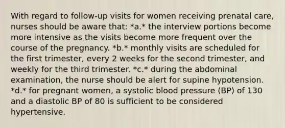 With regard to follow-up visits for women receiving prenatal care, nurses should be aware that: *a.* the interview portions become more intensive as the visits become more frequent over the course of the pregnancy. *b.* monthly visits are scheduled for the first trimester, every 2 weeks for the second trimester, and weekly for the third trimester. *c.* during the abdominal examination, the nurse should be alert for supine hypotension. *d.* for pregnant women, a systolic blood pressure (BP) of 130 and a diastolic BP of 80 is sufficient to be considered hypertensive.