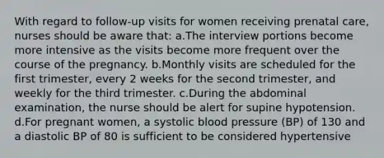 With regard to follow-up visits for women receiving prenatal care, nurses should be aware that: a.The interview portions become more intensive as the visits become more frequent over the course of the pregnancy. b.Monthly visits are scheduled for the first trimester, every 2 weeks for the second trimester, and weekly for the third trimester. c.During the abdominal examination, the nurse should be alert for supine hypotension. d.For pregnant women, a systolic blood pressure (BP) of 130 and a diastolic BP of 80 is sufficient to be considered hypertensive