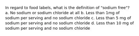 In regard to food labels, what is the definition of "sodium free"? a. No sodium or sodium chloride at all b. Less than 1mg of sodium per serving and no sodium chloride c. Less than 5 mg of sodium per serving and no sodium chloride d. Less than 10 mg of sodium per serving and no sodium chloride