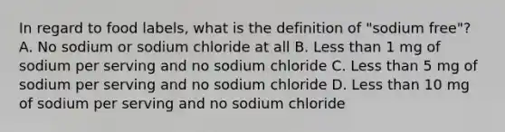 In regard to food labels, what is the definition of "sodium free"? A. No sodium or sodium chloride at all B. Less than 1 mg of sodium per serving and no sodium chloride C. Less than 5 mg of sodium per serving and no sodium chloride D. Less than 10 mg of sodium per serving and no sodium chloride