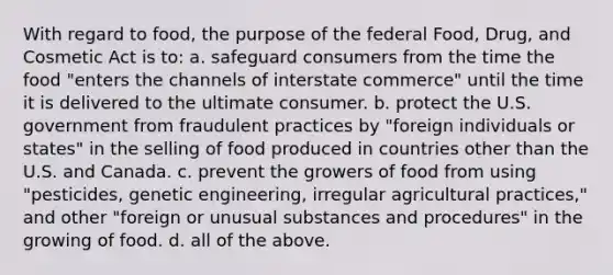 With regard to food, the purpose of the federal Food, Drug, and Cosmetic Act is to: a. safeguard consumers from the time the food "enters the channels of interstate commerce" until the time it is delivered to the ultimate consumer. b. protect the U.S. government from fraudulent practices by "foreign individuals or states" in the selling of food produced in countries other than the U.S. and Canada. c. prevent the growers of food from using "pesticides, genetic engineering, irregular agricultural practices," and other "foreign or unusual substances and procedures" in the growing of food. d. all of the above.