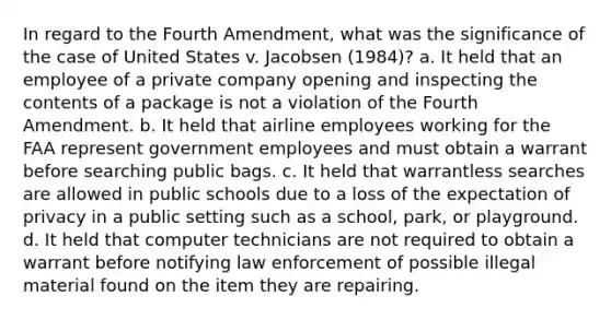 In regard to the Fourth Amendment, what was the significance of the case of United States v. Jacobsen (1984)? a. It held that an employee of a private company opening and inspecting the contents of a package is not a violation of the Fourth Amendment. b. It held that airline employees working for the FAA represent government employees and must obtain a warrant before searching public bags. c. It held that warrantless searches are allowed in public schools due to a loss of the expectation of privacy in a public setting such as a school, park, or playground. d. It held that computer technicians are not required to obtain a warrant before notifying law enforcement of possible illegal material found on the item they are repairing.