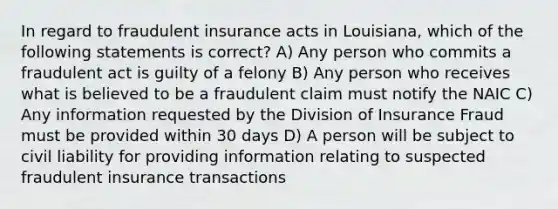 In regard to fraudulent insurance acts in Louisiana, which of the following statements is correct? A) Any person who commits a fraudulent act is guilty of a felony B) Any person who receives what is believed to be a fraudulent claim must notify the NAIC C) Any information requested by the Division of Insurance Fraud must be provided within 30 days D) A person will be subject to civil liability for providing information relating to suspected fraudulent insurance transactions