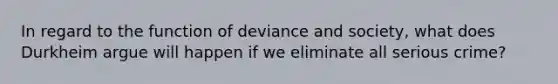 In regard to the function of deviance and society, what does Durkheim argue will happen if we eliminate all serious crime?