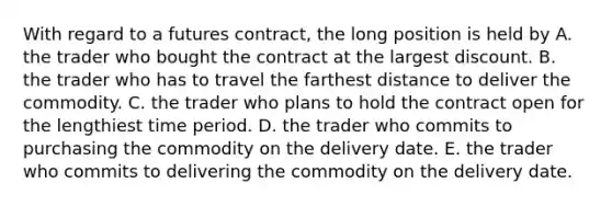 With regard to a futures contract, the long position is held by A. the trader who bought the contract at the largest discount. B. the trader who has to travel the farthest distance to deliver the commodity. C. the trader who plans to hold the contract open for the lengthiest time period. D. the trader who commits to purchasing the commodity on the delivery date. E. the trader who commits to delivering the commodity on the delivery date.