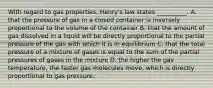 With regard to gas properties, Henry's law states __________. A. that the pressure of gas in a closed container is inversely proportional to the volume of the container B. that the amount of gas dissolved in a liquid will be directly proportional to the partial pressure of the gas with which it is in equilibrium C. that the total pressure of a mixture of gases is equal to the sum of the partial pressures of gases in the mixture D. the higher the gas temperature, the faster gas molecules move, which is directly proportional to gas pressure.