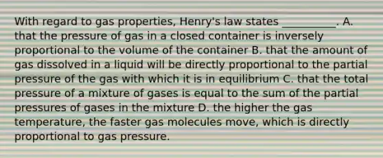 With regard to gas properties, Henry's law states __________. A. that the pressure of gas in a closed container is inversely proportional to the volume of the container B. that the amount of gas dissolved in a liquid will be directly proportional to the partial pressure of the gas with which it is in equilibrium C. that the total pressure of a mixture of gases is equal to the sum of the partial pressures of gases in the mixture D. the higher the gas temperature, the faster gas molecules move, which is directly proportional to gas pressure.