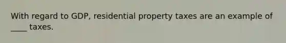 With regard to GDP, residential property taxes are an example of ____ taxes.