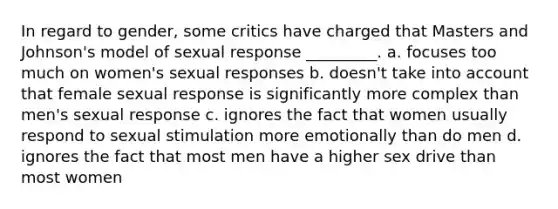 In regard to gender, some critics have charged that Masters and Johnson's model of sexual response _________. a. focuses too much on women's sexual responses b. doesn't take into account that female sexual response is significantly more complex than men's sexual response c. ignores the fact that women usually respond to sexual stimulation more emotionally than do men d. ignores the fact that most men have a higher sex drive than most women