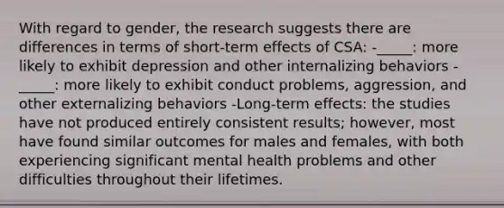 With regard to gender, the research suggests there are differences in terms of short-term effects of CSA: -_____: more likely to exhibit depression and other internalizing behaviors -_____: more likely to exhibit conduct problems, aggression, and other externalizing behaviors -Long-term effects: the studies have not produced entirely consistent results; however, most have found similar outcomes for males and females, with both experiencing significant mental health problems and other difficulties throughout their lifetimes.