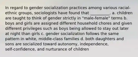 In regard to gender socialization practices among various racial-ethnic groups, sociologists have found that __________. a. children are taught to think of gender strictly in "male-female" terms b. boys and girls are assigned different household chores and given different privileges such as boys being allowed to stay out later at night than girls c. gender socialization follows the same pattern in white, middle‑class families d. both daughters and sons are socialized toward autonomy, independence, self‑confidence, and nurturance of children