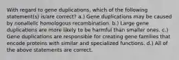 With regard to gene duplications, which of the following statement(s) is/are correct? a.) Gene duplications may be caused by nonallelic homologous recombination. b.) Large gene duplications are more likely to be harmful than smaller ones. c.) Gene duplications are responsible for creating gene families that encode proteins with similar and specialized functions. d.) All of the above statements are correct.