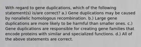 With regard to gene duplications, which of the following statement(s) is/are correct? a.) Gene duplications may be caused by nonallelic homologous recombination. b.) Large gene duplications are more likely to be harmful than smaller ones. c.) Gene duplications are responsible for creating gene families that encode proteins with similar and specialized functions. d.) All of the above statements are correct.