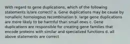 With regard to gene duplications, which of the following statements is/are correct? a. Gene duplications may be cause by nonallelic homologous recombination b. large gene duplications are more likely to be harmful than small ones c. Gene duplications are responsible for creating gene families that encode proteins with similar and specialized functions d. all above statements are correct