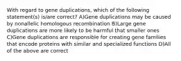 With regard to gene duplications, which of the following statement(s) is/are correct? A)Gene duplications may be caused by nonallelic homologous recombination B)Large gene duplications are more likely to be harmful that smaller ones C)Gene duplications are responsible for creating gene families that encode proteins with similar and specialized functions D)All of the above are correct