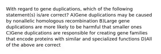 With regard to gene duplications, which of the following statement(s) is/are correct? A)Gene duplications may be caused by nonallelic homologous recombination B)Large gene duplications are more likely to be harmful that smaller ones C)Gene duplications are responsible for creating gene families that encode proteins with similar and specialized functions D)All of the above are correct