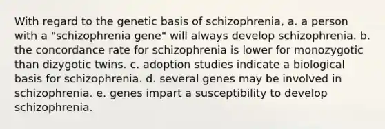 With regard to the genetic basis of schizophrenia, a. a person with a "schizophrenia gene" will always develop schizophrenia. b. the concordance rate for schizophrenia is lower for monozygotic than dizygotic twins. c. adoption studies indicate a biological basis for schizophrenia. d. several genes may be involved in schizophrenia. e. genes impart a susceptibility to develop schizophrenia.