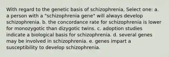 With regard to the genetic basis of schizophrenia, Select one: a. a person with a "schizophrenia gene" will always develop schizophrenia. b. the concordance rate for schizophrenia is lower for monozygotic than dizygotic twins. c. adoption studies indicate a biological basis for schizophrenia. d. several genes may be involved in schizophrenia. e. genes impart a susceptibility to develop schizophrenia.