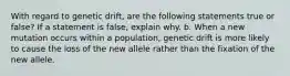 With regard to genetic drift, are the following statements true or false? If a statement is false, explain why. b. When a new mutation occurs within a population, genetic drift is more likely to cause the loss of the new allele rather than the fixation of the new allele.