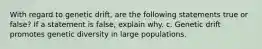 With regard to genetic drift, are the following statements true or false? If a statement is false, explain why. c. Genetic drift promotes genetic diversity in large populations.