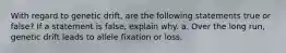 With regard to genetic drift, are the following statements true or false? If a statement is false, explain why. a. Over the long run, genetic drift leads to allele fixation or loss.