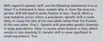 With regard to genetic drift, are the following statements true or false? If a statement is false, explain why. A. Over the long run, genetic drift will lead to allele fixation or loss. True B. When a new mutation occurs within a population, genetic drift is more likely to cause the loss of the new allele rather than the fixation of the new allele. True C. Genetic drift promotes genetic diversity in large populations. False; it causes allele fixation or loss, which results in less diversity. D. Genetic drift is more significant in small populations. True