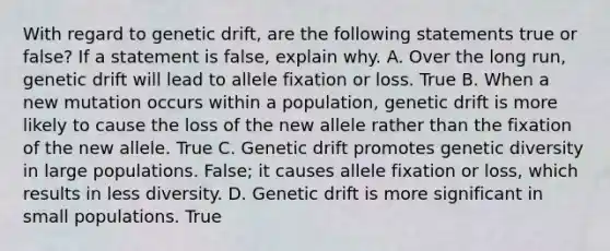 With regard to genetic drift, are the following statements true or false? If a statement is false, explain why. A. Over the long run, genetic drift will lead to allele fixation or loss. True B. When a new mutation occurs within a population, genetic drift is more likely to cause the loss of the new allele rather than the fixation of the new allele. True C. Genetic drift promotes genetic diversity in large populations. False; it causes allele fixation or loss, which results in less diversity. D. Genetic drift is more significant in small populations. True