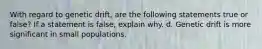 With regard to genetic drift, are the following statements true or false? If a statement is false, explain why. d. Genetic drift is more significant in small populations.