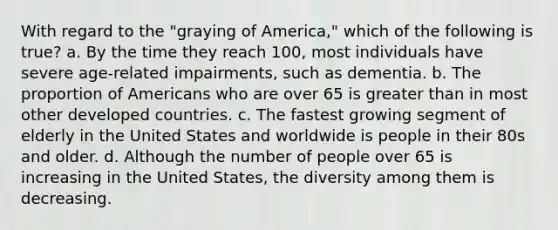 With regard to the "graying of America," which of the following is true? a. By the time they reach 100, most individuals have severe age-related impairments, such as dementia. b. The proportion of Americans who are over 65 is greater than in most other developed countries. c. The fastest growing segment of elderly in the United States and worldwide is people in their 80s and older. d. Although the number of people over 65 is increasing in the United States, the diversity among them is decreasing.