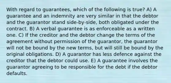 With regard to guarantees, which of the following is true? A) A guarantee and an indemnity are very similar in that the debtor and the guarantor stand side-by-side, both obligated under the contract. B) A verbal guarantee is as enforceable as a written one. C) If the creditor and the debtor change the terms of the agreement without permission of the guarantor, the guarantor will not be bound by the new terms, but will still be bound by the original obligations. D) A guarantor has less defence against the creditor that the debtor could use. E) A guarantee involves the guarantor agreeing to be responsible for the debt if the debtor defaults.