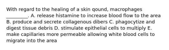 With regard to the healing of a skin qound, macrophages _________. A. release histamine to increase blood flow to the area B. produce and secrete collagenous dibers C. phagocytize and digest tissue debris D. stimulate epithelial cells to multiply E. make capillaries more permeable allowing white blood cells to migrate into the area