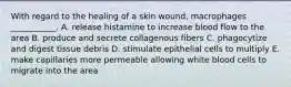 With regard to the healing of a skin wound, macrophages ___________. A. release histamine to increase blood flow to the area B. produce and secrete collagenous fibers C. phagocytize and digest tissue debris D. stimulate epithelial cells to multiply E. make capillaries more permeable allowing white blood cells to migrate into the area