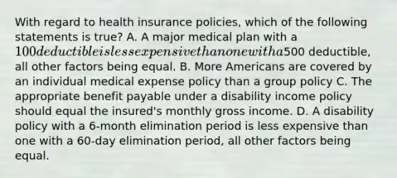 With regard to health insurance policies, which of the following statements is true? A. A major medical plan with a 100 deductible is less expensive than one with a500 deductible, all other factors being equal. B. More Americans are covered by an individual medical expense policy than a group policy C. The appropriate benefit payable under a disability income policy should equal the insured's monthly gross income. D. A disability policy with a 6-month elimination period is less expensive than one with a 60-day elimination period, all other factors being equal.