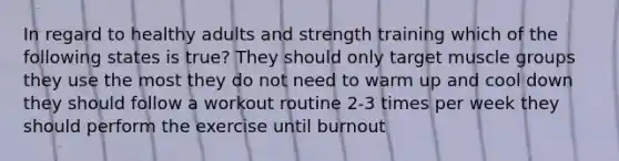 In regard to healthy adults and strength training which of the following states is true? They should only target muscle groups they use the most they do not need to warm up and cool down they should follow a workout routine 2-3 times per week they should perform the exercise until burnout