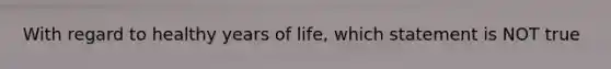 With regard to healthy years of life, which statement is NOT true