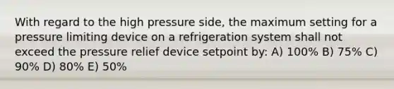 With regard to the high pressure side, the maximum setting for a pressure limiting device on a refrigeration system shall not exceed the pressure relief device setpoint by: A) 100% B) 75% C) 90% D) 80% E) 50%