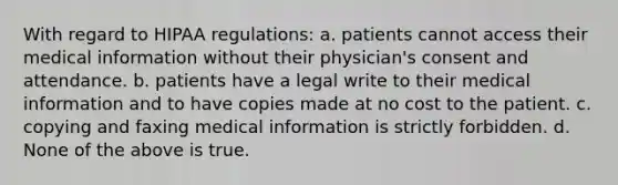 With regard to HIPAA regulations: a. patients cannot access their medical information without their physician's consent and attendance. b. patients have a legal write to their medical information and to have copies made at no cost to the patient. c. copying and faxing medical information is strictly forbidden. d. None of the above is true.