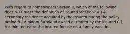 With regard to homeowners Section II, which of the following does NOT meet the definition of insured location? A.) A secondary residence acquired by the insured during the policy period B.) A plot of farmland owned or rented by the insured C.) A cabin rented to the insured for use on a family vacation