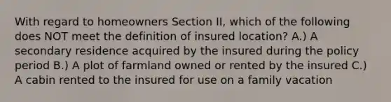 With regard to homeowners Section II, which of the following does NOT meet the definition of insured location? A.) A secondary residence acquired by the insured during the policy period B.) A plot of farmland owned or rented by the insured C.) A cabin rented to the insured for use on a family vacation