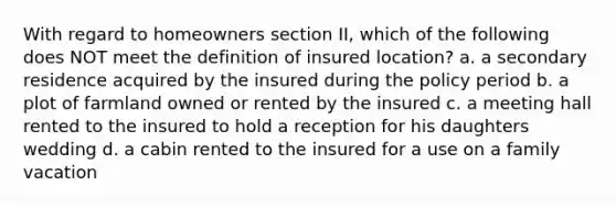 With regard to homeowners section II, which of the following does NOT meet the definition of insured location? a. a secondary residence acquired by the insured during the policy period b. a plot of farmland owned or rented by the insured c. a meeting hall rented to the insured to hold a reception for his daughters wedding d. a cabin rented to the insured for a use on a family vacation