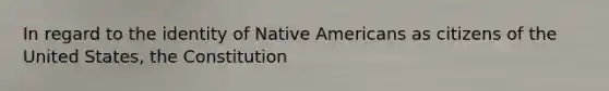 In regard to the identity of Native Americans as citizens of the United States, the Constitution